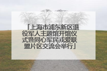 上海市浦东新区退役军人主题馆开馆仪式暨同心军民戎爱联盟片区交流会举行