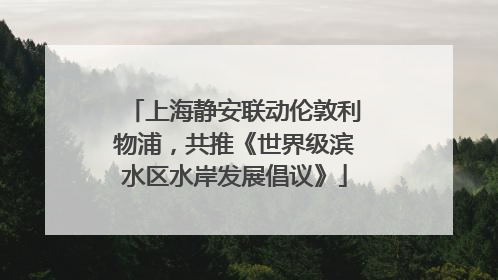 上海静安联动伦敦利物浦，共推《世界级滨水区水岸发展倡议》