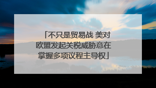 不只是贸易战 美对欧盟发起关税威胁意在掌握多项议程主导权