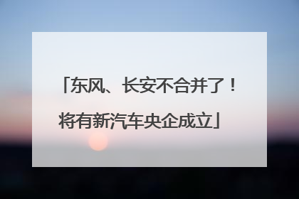 东风、长安不合并了！将有新汽车央企成立