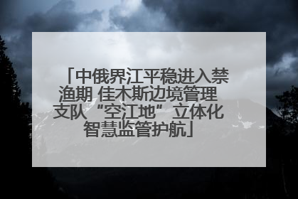 中俄界江平稳进入禁渔期 佳木斯边境管理支队“空江地”立体化智慧监管护航