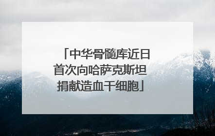 中华骨髓库近日首次向哈萨克斯坦捐献造血干细胞
