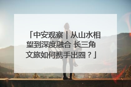 中安观察｜从山水相望到深度融合 长三角文旅如何携手出圈？