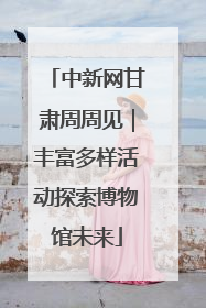 中新网甘肃周周见｜丰富多样活动探索博物馆未来
