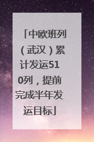 中欧班列（武汉）累计发运510列，提前完成半年发运目标