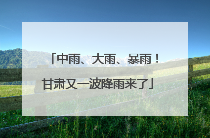 中雨、大雨、暴雨！甘肃又一波降雨来了