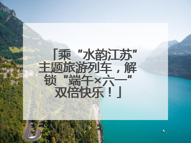乘“水韵江苏”主题旅游列车，解锁“端午×六一”双倍快乐！