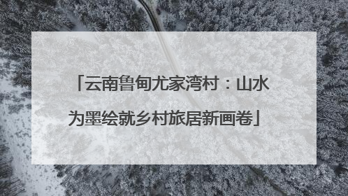 云南鲁甸尤家湾村：山水为墨绘就乡村旅居新画卷