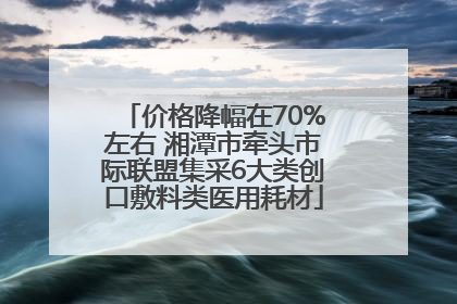 价格降幅在70%左右 湘潭市牵头市际联盟集采6大类创口敷料类医用耗材
