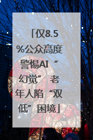 仅8.5%公众高度警惕AI“幻觉” 老年人陷“双低”困境