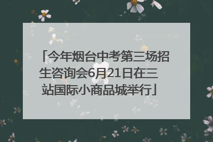 今年烟台中考第三场招生咨询会6月21日在三站国际小商品城举行