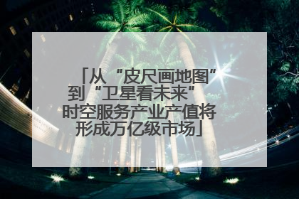 从“皮尺画地图”到“卫星看未来” 时空服务产业产值将形成万亿级市场