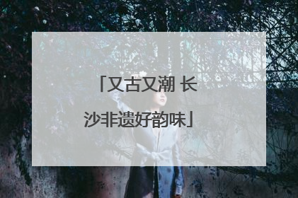 又古又潮 长沙非遗好韵味