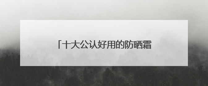 十大公认好用的防晒霜，便宜大碗又好用：贵妇平替款一次性整理！