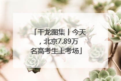 千龙图集丨今天，北京7.89万名高考生上考场