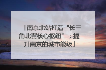 南京北站打造“长三角北翼核心枢纽”：提升南京的城市能级
