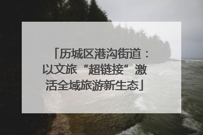 历城区港沟街道：以文旅“超链接”激活全域旅游新生态