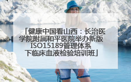健康中国看山西：长治医学院附属和平医院举办新版ISO15189管理体系下临床血液检验培训班