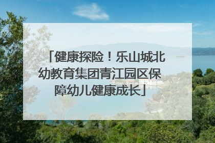 健康探险！乐山城北幼教育集团青江园区保障幼儿健康成长