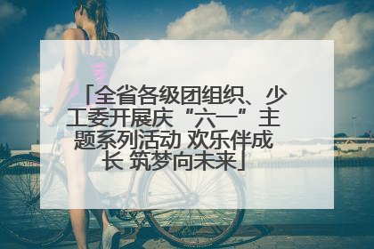 全省各级团组织、少工委开展庆“六一”主题系列活动 欢乐伴成长 筑梦向未来