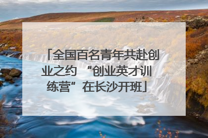 全国百名青年共赴创业之约 “创业英才训练营”在长沙开班