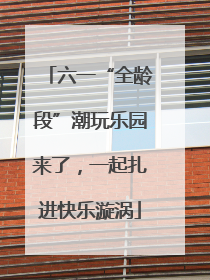 六一“全龄段”潮玩乐园来了，一起扎进快乐漩涡