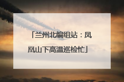 兰州北编组站：凤凰山下高温巡检忙