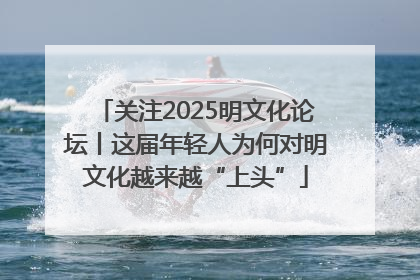 关注2025明文化论坛丨这届年轻人为何对明文化越来越“上头”