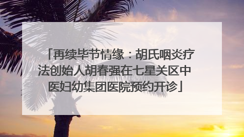 再续毕节情缘：胡氏咽炎疗法创始人胡春强在七星关区中医妇幼集团医院预约开诊