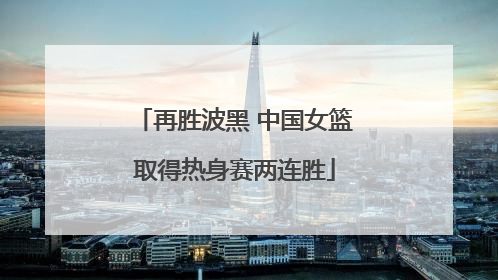 再胜波黑 中国女篮取得热身赛两连胜