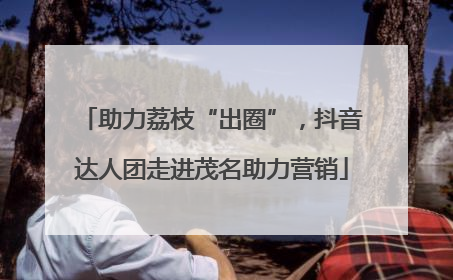 助力荔枝“出圈”，抖音达人团走进茂名助力营销