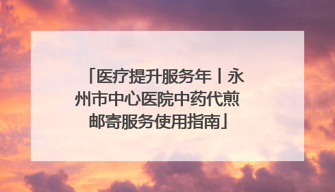 医疗提升服务年丨永州市中心医院中药代煎邮寄服务使用指南