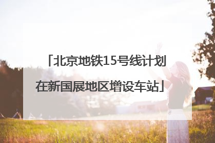 北京地铁15号线计划在新国展地区增设车站
