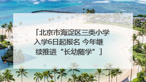 北京市海淀区三类小学入学6日起报名 今年继续推进“长幼随学”