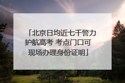 北京日均近七千警力护航高考 考点门口可现场办理身份证明