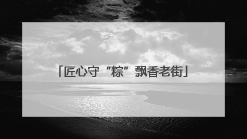 匠心守“粽”飘香老街