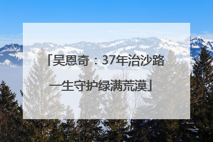 吴恩奇：37年治沙路 一生守护绿满荒漠