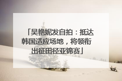 吴艳妮发自拍：抵达韩国适应场地，将领衔出征田径亚锦赛