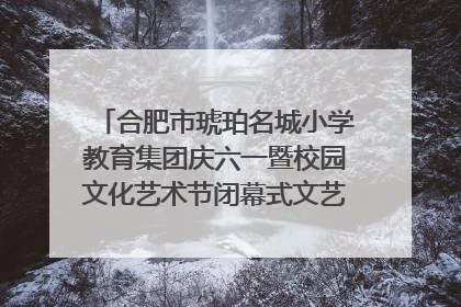 合肥市琥珀名城小学教育集团庆六一暨校园文化艺术节闭幕式文艺汇演圆满举行