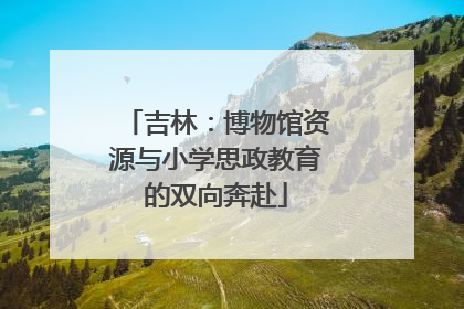 吉林：博物馆资源与小学思政教育的双向奔赴