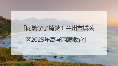 同筑学子绮梦！兰州市城关区2025年高考圆满收官