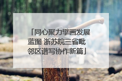 同心聚力擘画发展蓝图 浙苏皖三省毗邻区谱写协作新篇