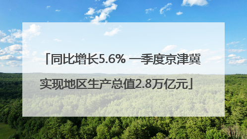同比增长5.6% 一季度京津冀实现地区生产总值2.8万亿元