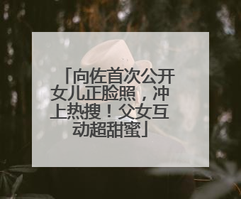 向佐首次公开女儿正脸照，冲上热搜！父女互动超甜蜜