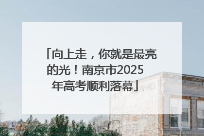 向上走，你就是最亮的光！南京市2025年高考顺利落幕