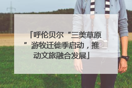 呼伦贝尔“三美草原”游牧迁徙季启动，推动文旅融合发展