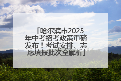 哈尔滨市2025年中考招考政策重磅发布！考试安排、志愿填报批次全解析