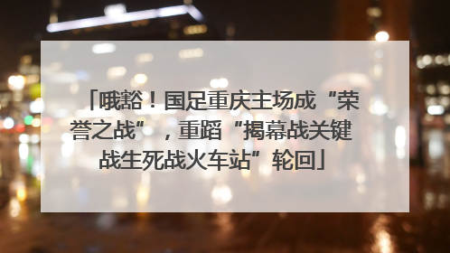哦豁！国足重庆主场成“荣誉之战”，重蹈“揭幕战关键战生死战火车站”轮回