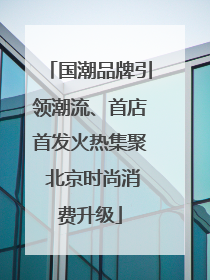 国潮品牌引领潮流、首店首发火热集聚 北京时尚消费升级