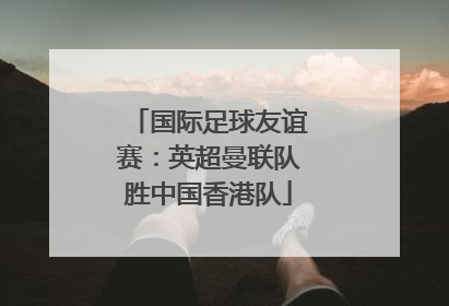 国际足球友谊赛：英超曼联队胜中国香港队